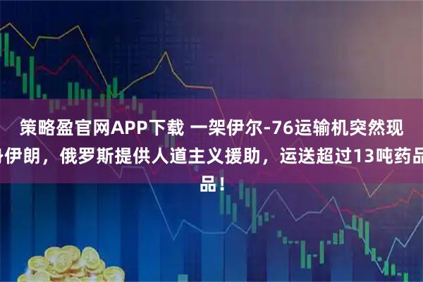 策略盈官网APP下载 一架伊尔-76运输机突然现身伊朗，俄罗斯提供人道主义援助，运送超过13吨药品！