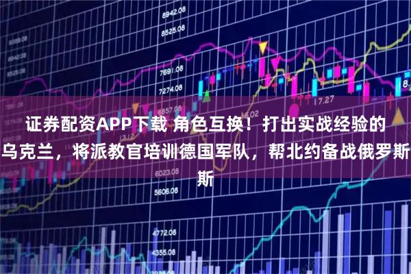 证券配资APP下载 角色互换！打出实战经验的乌克兰，将派教官培训德国军队，帮北约备战俄罗斯