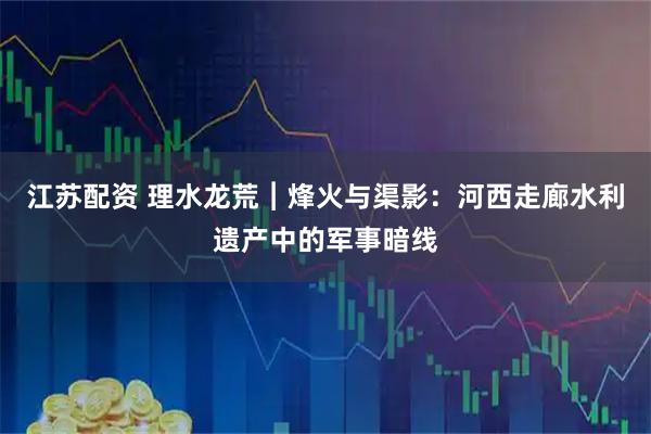 江苏配资 理水龙荒︱烽火与渠影：河西走廊水利遗产中的军事暗线