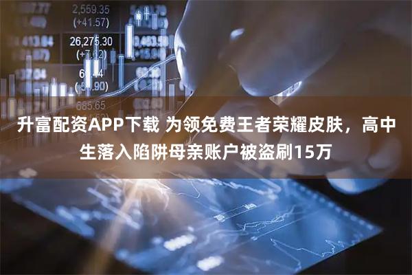 升富配资APP下载 为领免费王者荣耀皮肤，高中生落入陷阱母亲账户被盗刷15万