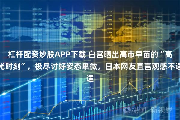 杠杆配资炒股APP下载 白宫晒出高市早苗的“高光时刻”，极尽讨好姿态卑微，日本网友直言观感不适