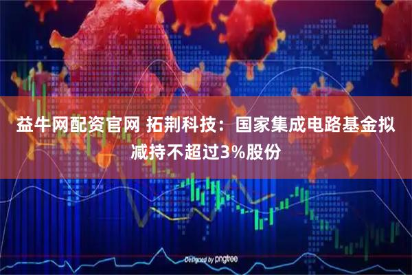 益牛网配资官网 拓荆科技：国家集成电路基金拟减持不超过3%股份
