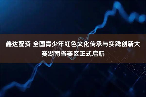鑫达配资 全国青少年红色文化传承与实践创新大赛湖南省赛区正式启航