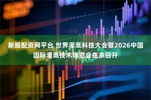新股配资网平台 世界灌溉科技大会暨2026中国国际灌溉技术博览会在京召开