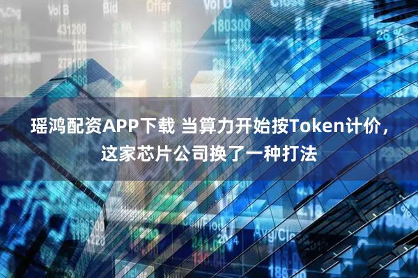 瑶鸿配资APP下载 当算力开始按Token计价，这家芯片公司换了一种打法