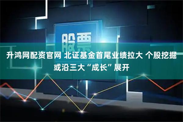 升鸿网配资官网 北证基金首尾业绩拉大 个股挖掘或沿三大“成长”展开