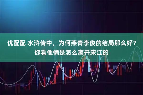 优配配 水浒传中,为何燕青李俊的结局那么好?你看他俩是怎么离开宋江的