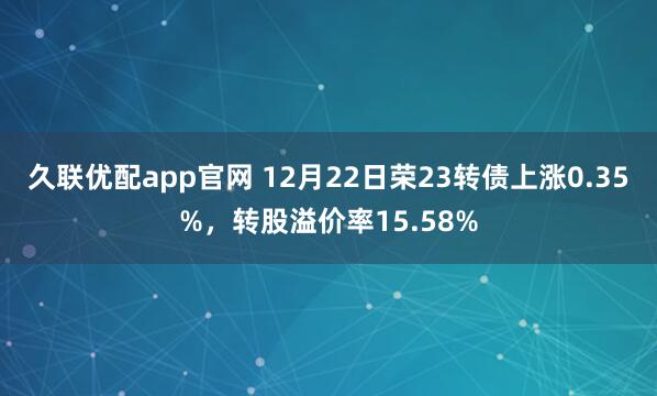 久联优配app官网 12月22日荣23转债上涨0.35%，转股溢价率15.58%
