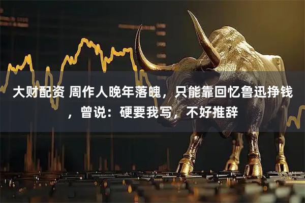 大财配资 周作人晚年落魄，只能靠回忆鲁迅挣钱，曾说：硬要我写，不好推辞