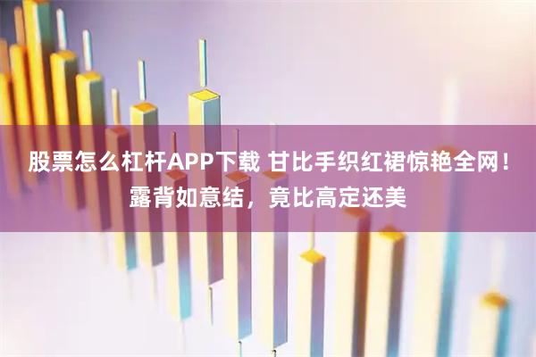 股票怎么杠杆APP下载 甘比手织红裙惊艳全网！露背如意结，竟比高定还美