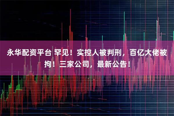 永华配资平台 罕见！实控人被判刑，百亿大佬被拘！三家公司，最新公告！