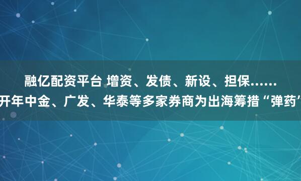 融亿配资平台 增资、发债、新设、担保......开年中金、广发、华泰等多家券商为出海筹措“弹药”