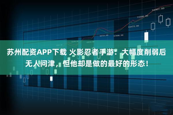 苏州配资APP下载 火影忍者手游：大幅度削弱后无人问津，但他却是做的最好的形态！