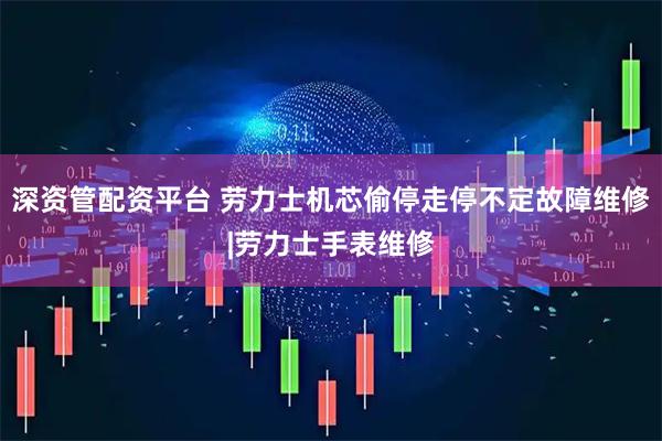 深资管配资平台 劳力士机芯偷停走停不定故障维修|劳力士手表维修