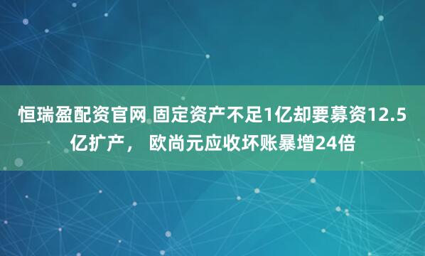 恒瑞盈配资官网 固定资产不足1亿却要募资12.5亿扩产， 欧尚元应收坏账暴增24倍