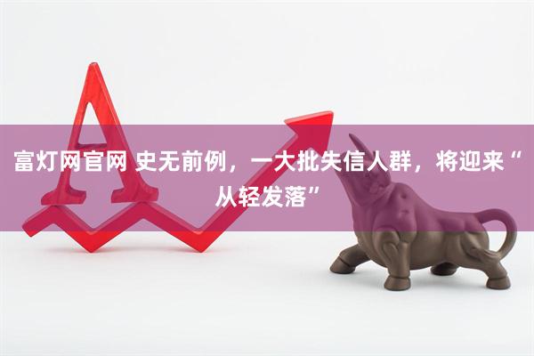 富灯网官网 史无前例，一大批失信人群，将迎来“从轻发落”