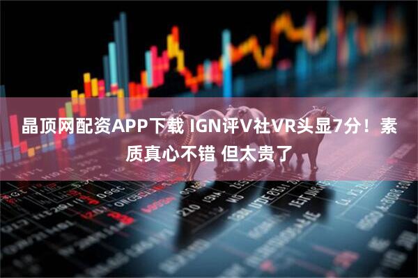 晶顶网配资APP下载 IGN评V社VR头显7分！素质真心不错 但太贵了