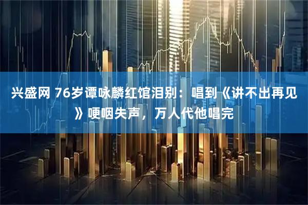 兴盛网 76岁谭咏麟红馆泪别：唱到《讲不出再见》哽咽失声，万人代他唱完