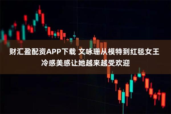 财汇盈配资APP下载 文咏珊从模特到红毯女王 冷感美感让她越来越受欢迎